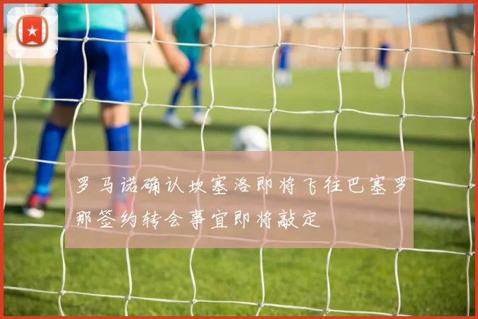 罗马诺确认坎塞洛即将飞往巴塞罗那签约转会事宜即将敲定