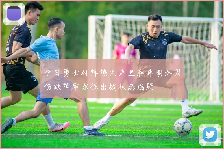 今日勇士对阵热火库里和库明加因伤缺阵希尔德出战状态成疑