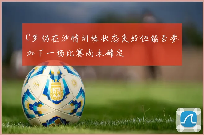 C罗仍在沙特训练状态良好但能否参加下一场比赛尚未确定