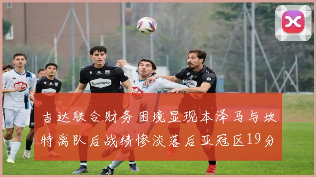 吉达联合财务困境显现本泽马与坎特离队后战绩惨淡落后亚冠区19分