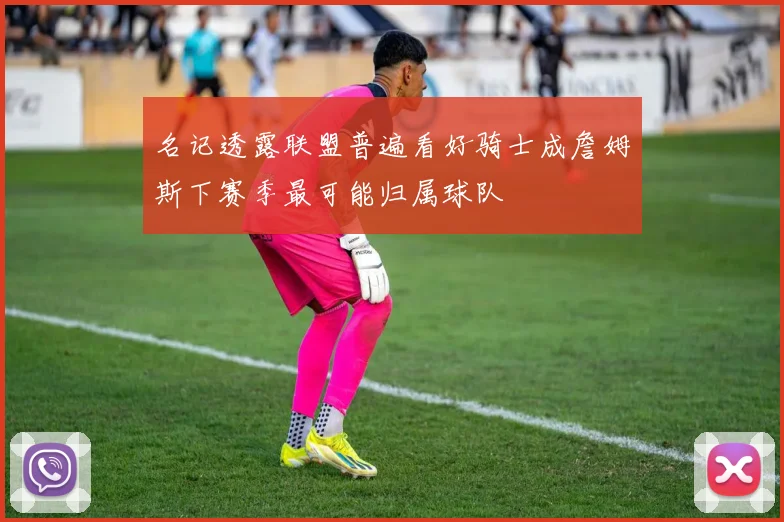 名记透露联盟普遍看好骑士成詹姆斯下赛季最可能归属球队