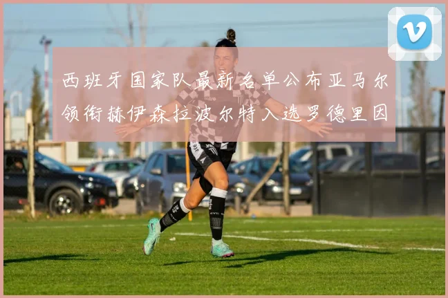 西班牙国家队最新名单公布亚马尔领衔赫伊森拉波尔特入选罗德里因伤缺席