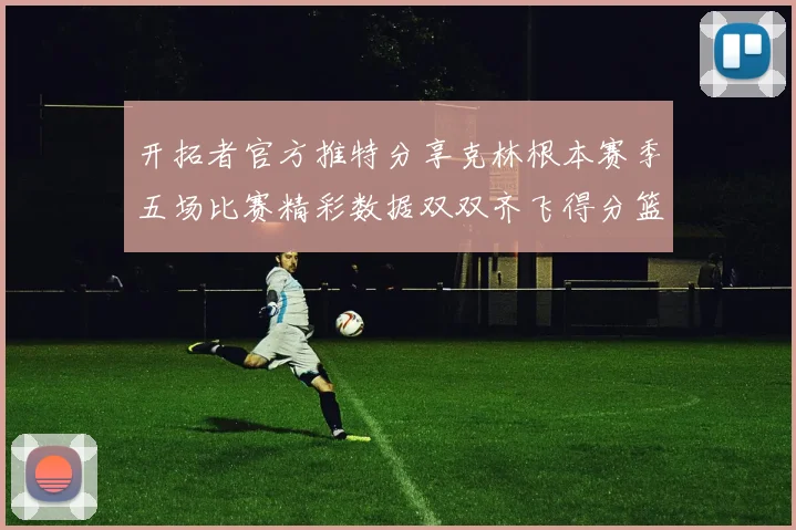 开拓者官方推特分享克林根本赛季五场比赛精彩数据双双齐飞得分篮板全能表现