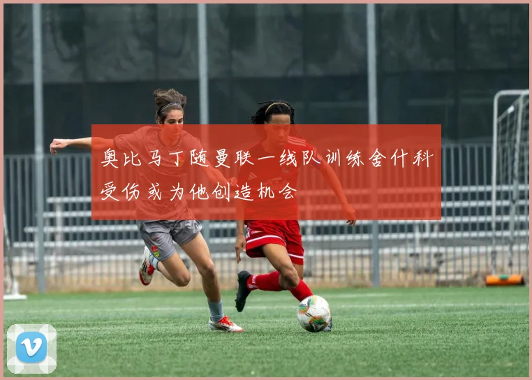 奥比马丁随曼联一线队训练舍什科受伤或为他创造机会
