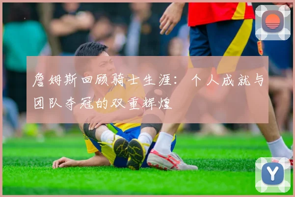詹姆斯回顾骑士生涯：个人成就与团队夺冠的双重辉煌