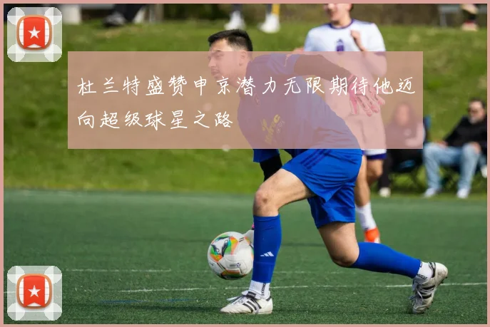 杜兰特盛赞申京潜力无限期待他迈向超级球星之路