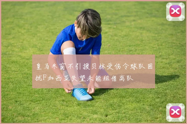 皇马冬窗不引援贝林受伤令球队困扰F加西亚失望未能租借离队