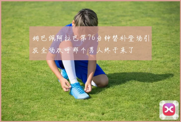 姆巴佩阿拉巴第76分钟替补登场引发全场欢呼那个男人终于来了
