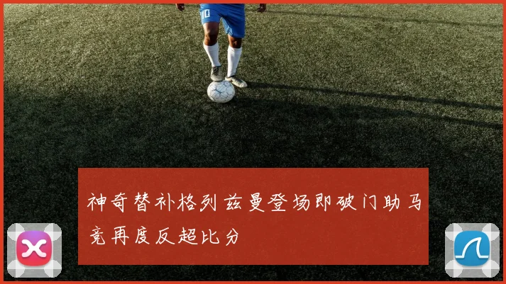 神奇替补格列兹曼登场即破门助马竞再度反超比分