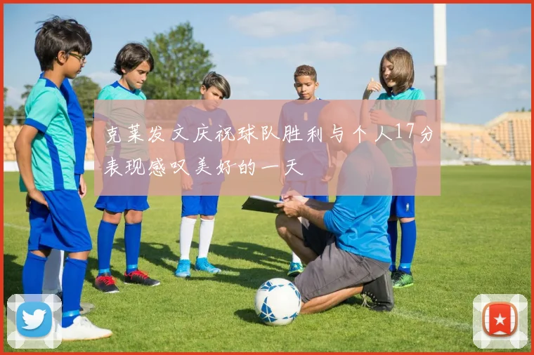 克莱发文庆祝球队胜利与个人17分表现感叹美好的一天