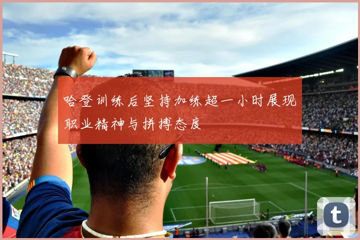 哈登训练后坚持加练超一小时展现职业精神与拼搏态度