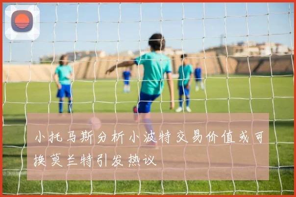 小托马斯分析小波特交易价值或可换莫兰特引发热议