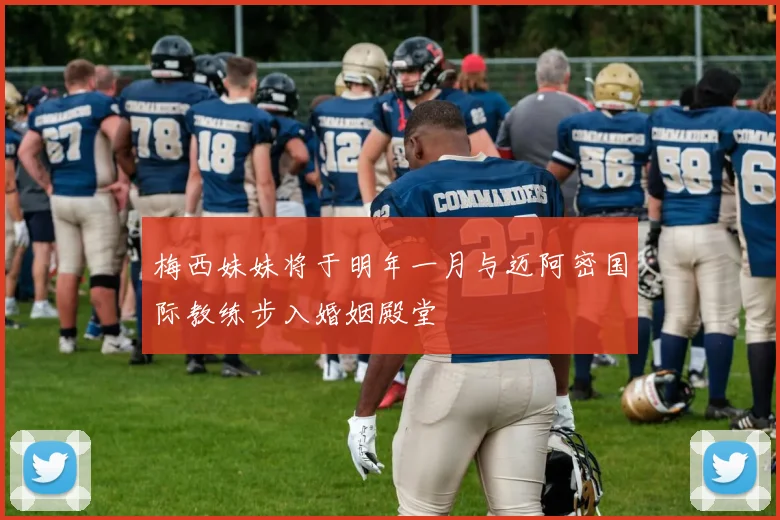 梅西妹妹将于明年一月与迈阿密国际教练步入婚姻殿堂