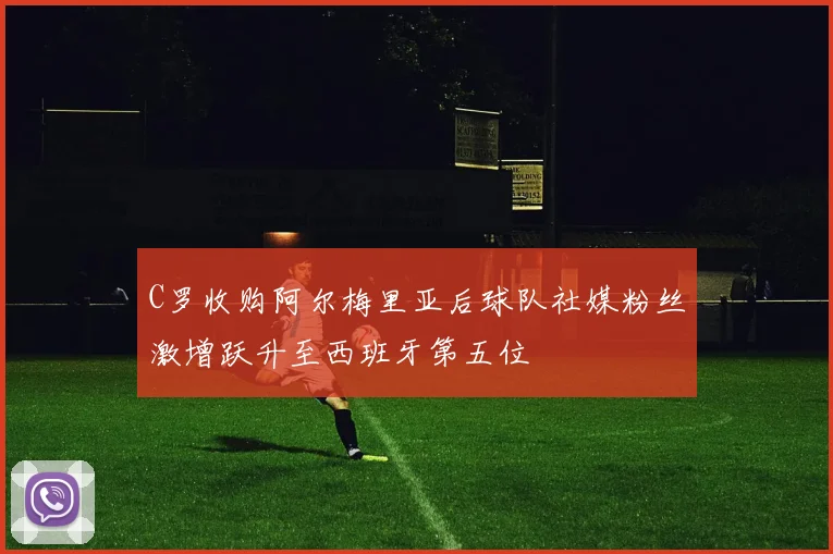 C罗收购阿尔梅里亚后球队社媒粉丝激增跃升至西班牙第五位